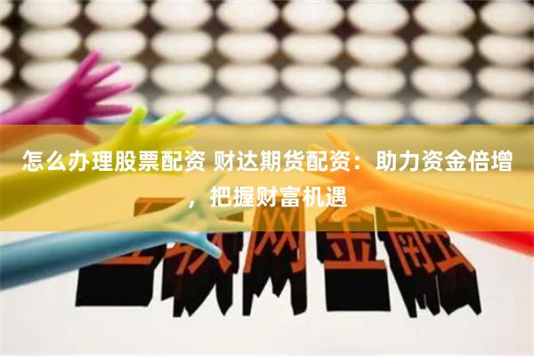 怎么办理股票配资 财达期货配资：助力资金倍增，把握财富机遇