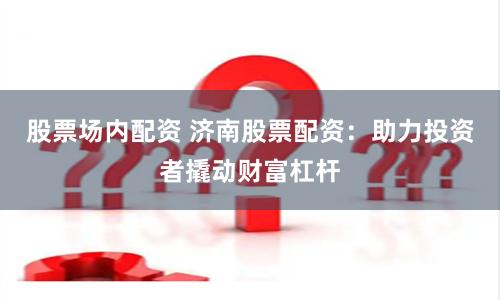 股票场内配资 济南股票配资：助力投资者撬动财富杠杆