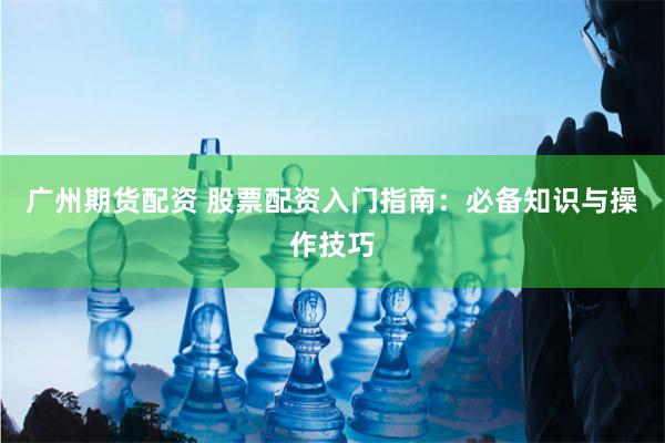 广州期货配资 股票配资入门指南：必备知识与操作技巧
