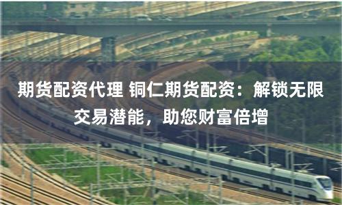 期货配资代理 铜仁期货配资：解锁无限交易潜能，助您财富倍增