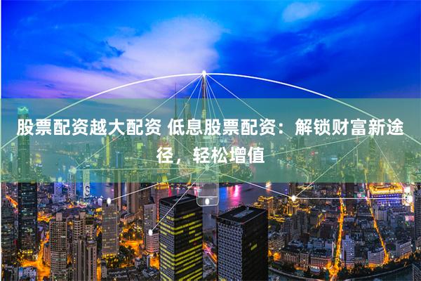 股票配资越大配资 低息股票配资：解锁财富新途径，轻松增值