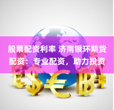 股票配资利率 济南银环期货配资：专业配资，助力投资