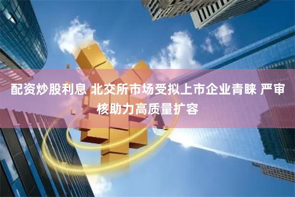 配资炒股利息 北交所市场受拟上市企业青睐 严审核助力高质量扩容