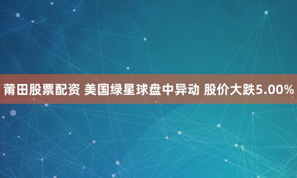 莆田股票配资 美国绿星球盘中异动 股价大跌5.00%