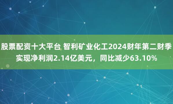股票配资十大平台 智利矿业化工2024财年第二财季实现净利润2.14亿美元，同比减少63.10%