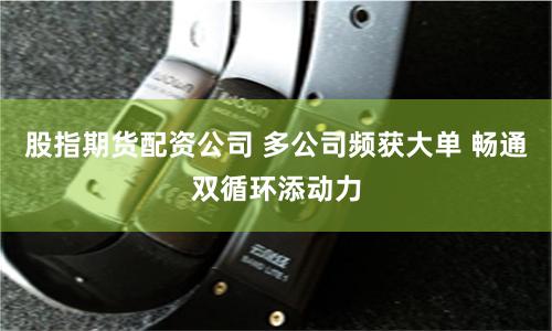 股指期货配资公司 多公司频获大单 畅通双循环添动力