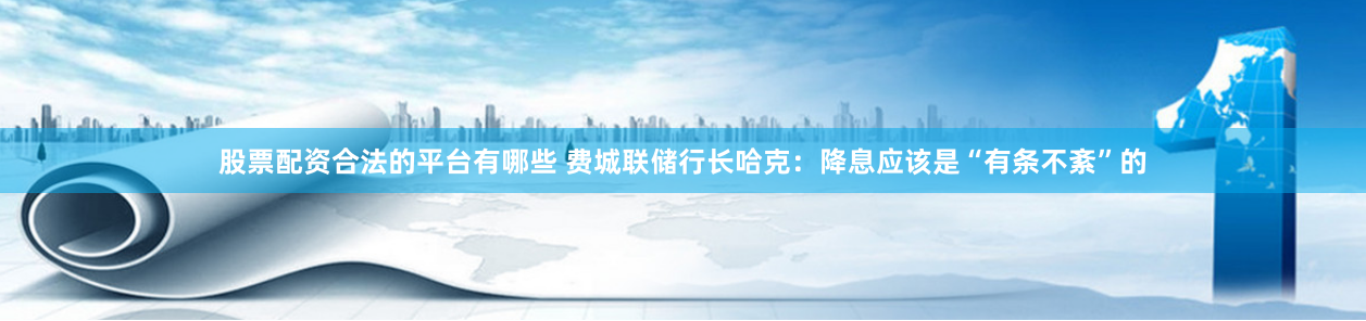 股票配资合法的平台有哪些 费城联储行长哈克：降息应该是“有条不紊”的