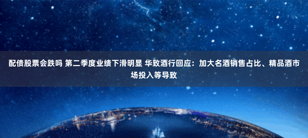 配债股票会跌吗 第二季度业绩下滑明显 华致酒行回应：加大名酒销售占比、精品酒市场投入等导致