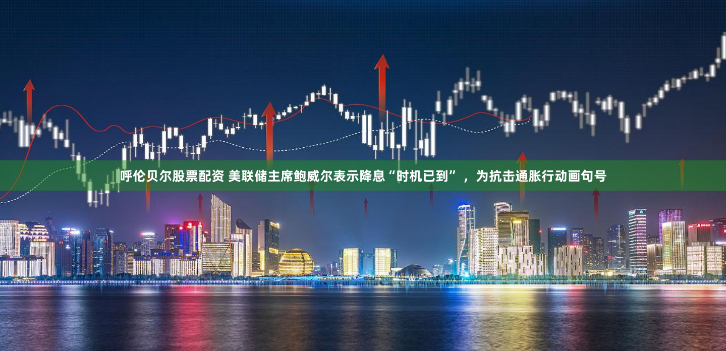 呼伦贝尔股票配资 美联储主席鲍威尔表示降息“时机已到” ，为抗击通胀行动画句号