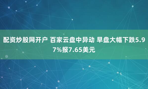 配资炒股网开户 百家云盘中异动 早盘大幅下跌5.97%报7.65美元
