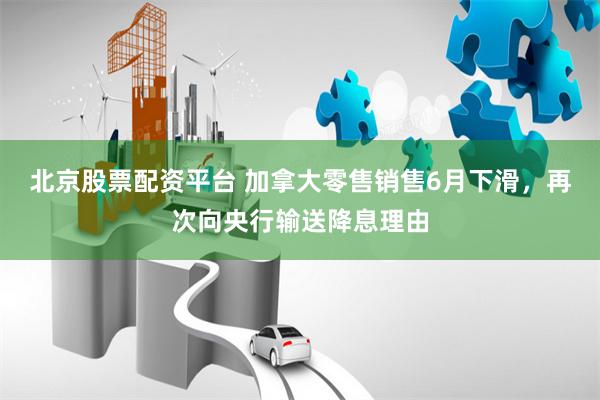 北京股票配资平台 加拿大零售销售6月下滑，再次向央行输送降息理由