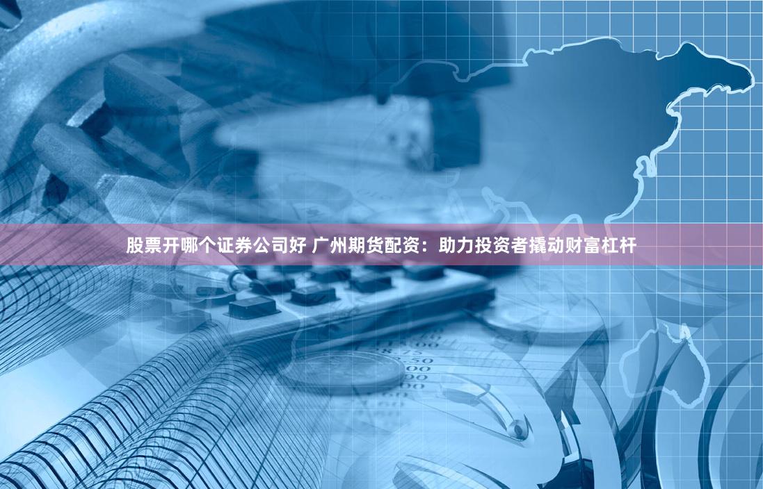 股票开哪个证券公司好 广州期货配资：助力投资者撬动财富杠杆