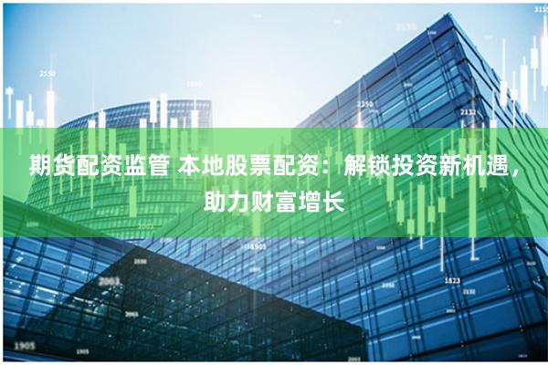 期货配资监管 本地股票配资：解锁投资新机遇，助力财富增长