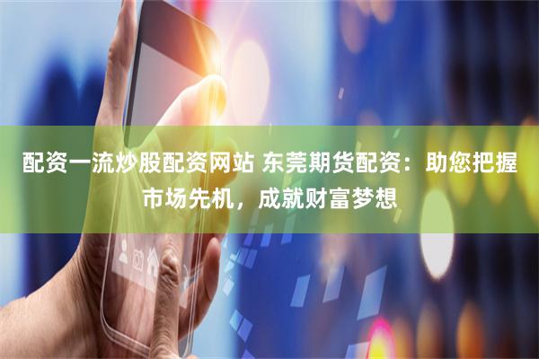 配资一流炒股配资网站 东莞期货配资：助您把握市场先机，成就财富梦想