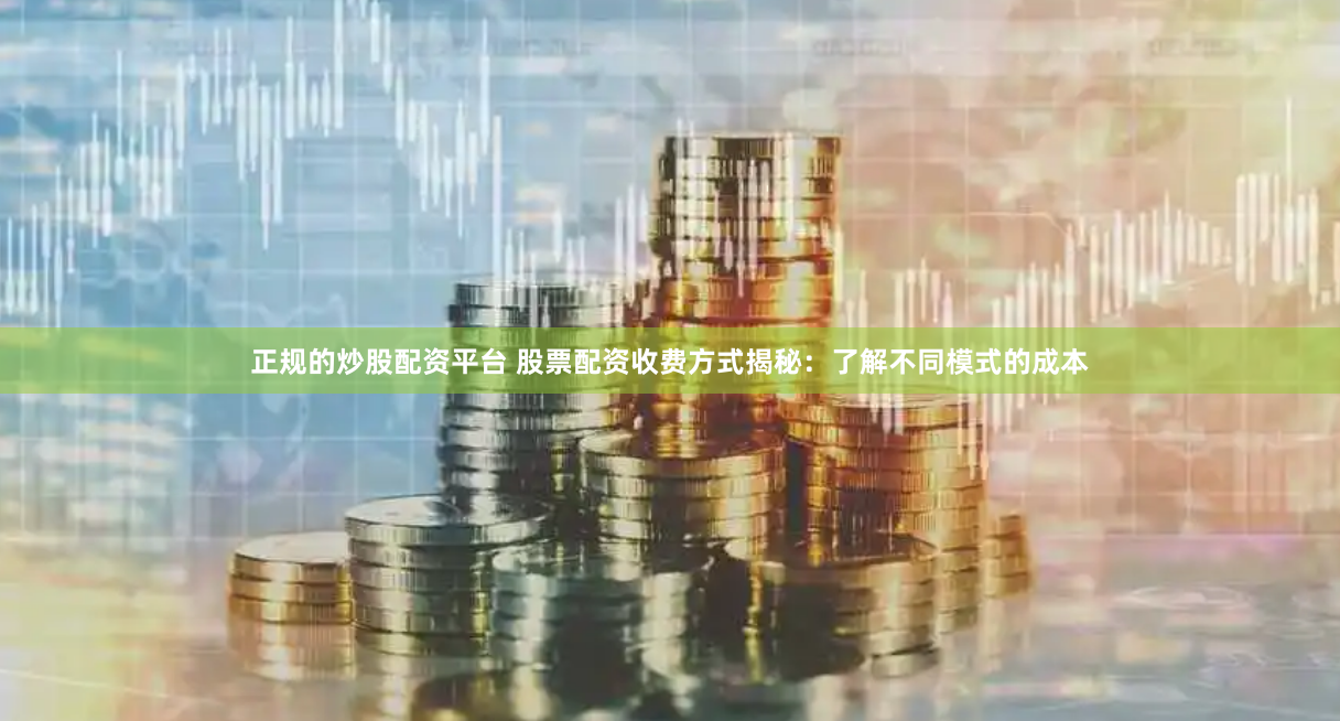 正规的炒股配资平台 股票配资收费方式揭秘：了解不同模式的成本