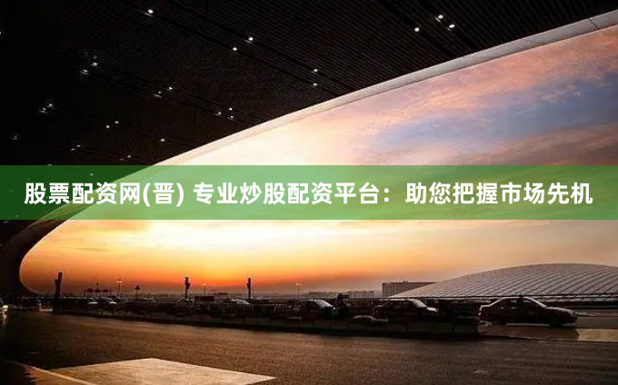 股票配资网(晋) 专业炒股配资平台：助您把握市场先机