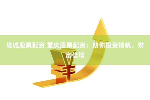 塔城股票配资 重庆股票配资：助你投资扬帆，财富倍增